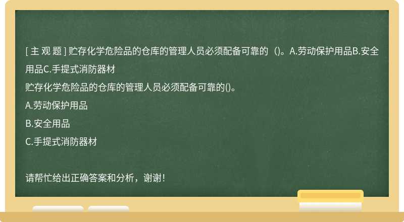 贮存化学危险品的仓库的管理人员必须配备可靠的（)。A.劳动保护用品B.安全用品C.手提式消防器材