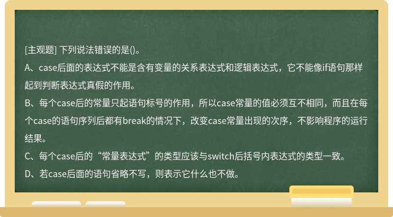 下列说法错误的是（)。A、case后面的表达式不能是含有变量的关系表达式和逻辑表达式，它不能像if语