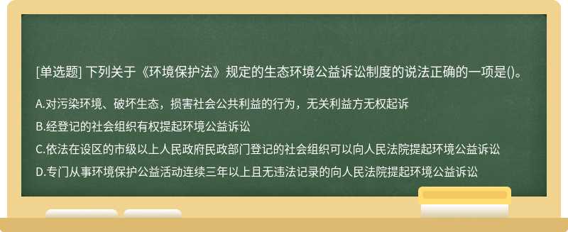 下列关于《环境保护法》规定的生态环境公益诉讼制度的说法正确的一项是（)。A.对污染环境、破坏生