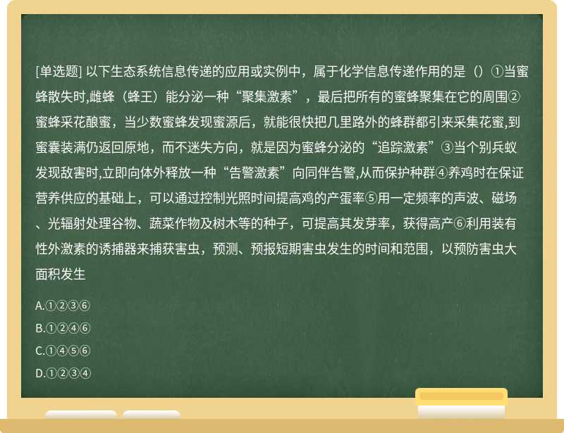 以下生态系统信息传递的应用或实例中，属于化学信息传递作用的是（）①当蜜蜂散失时,雌蜂（蜂王）能分泌一种“聚集激素”，最后把所有的蜜蜂聚集在它的周围②蜜蜂采花酿蜜，当少数蜜蜂发现蜜源后，就能很快把几里路外的蜂群都引来采集花蜜,到蜜囊装满仍返回原地，而不迷失方向，就是因为蜜蜂分泌的“追踪激素”③当个别兵蚁发现敌害时,立即向体外释放一种“告警激素”向同伴告警,从而保护种群④养鸡时在保证营养供应的基础上，可以通过控制光照时间提高鸡的产蛋率⑤用一定频率的声波、磁场、光辐射处理谷物、蔬菜作物及树木等的种子，可提高其发芽率，获得高产⑥利用装有性外激素的诱捕器来捕获害虫，预测、预报短期害虫发生的时间和范围，以预防害虫大面积发生