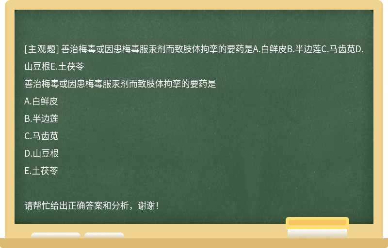 善治梅毒或因患梅毒服汞剂而致肢体拘挛的要药是A.白鲜皮B.半边莲C.马齿苋D.山豆根E.土茯苓