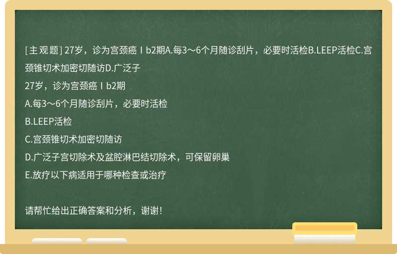 27岁，诊为宫颈癌Ⅰb2期A.每3～6个月随诊刮片，必要时活检B.LEEP活检C.宫颈锥切术加密切随访D.广泛子