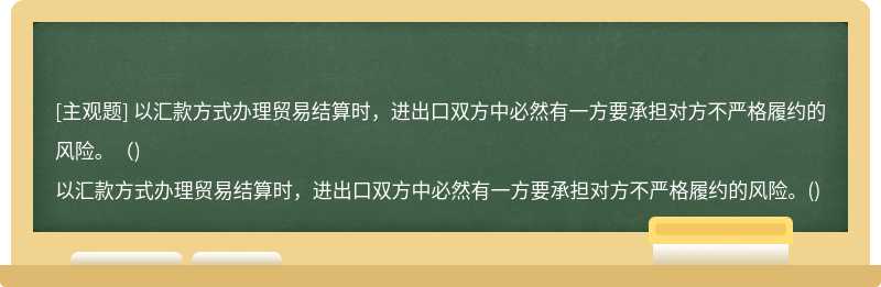 以汇款方式办理贸易结算时，进出口双方中必然有一方要承担对方不严格履约的风险。（)