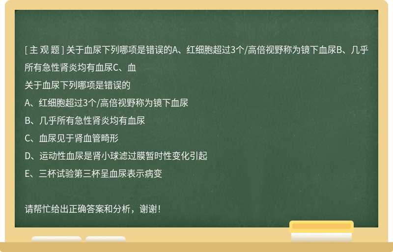 关于血尿下列哪项是错误的A、红细胞超过3个/高倍视野称为镜下血尿B、几乎所有急性肾炎均有血尿C、血