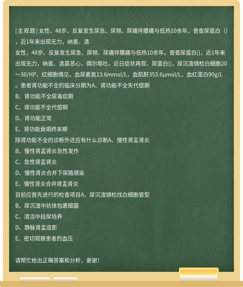 女性，48岁。反复发生尿急、尿频、尿痛伴腰痛与低热10余年。曾查尿蛋白（)，近1年来出现无力，纳差、清