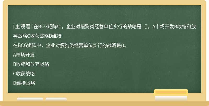 在BCG矩阵中，企业对瘦狗类经营单位实行的战略是（)。A市场开发B收缩和放弃战略C收获战略D维持