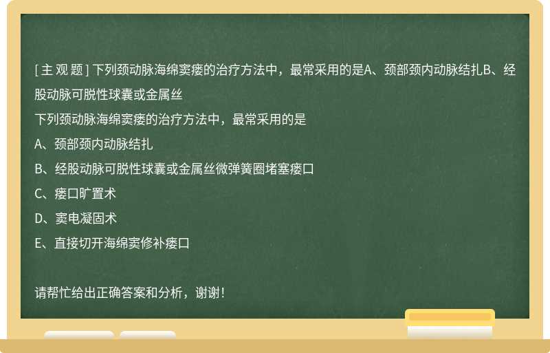 下列颈动脉海绵窦瘘的治疗方法中，最常采用的是A、颈部颈内动脉结扎B、经股动脉可脱性球囊或金属丝