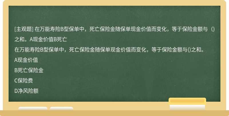 在万能寿险B型保单中，死亡保险金随保单现金价值而变化，等于保险金额与（)之和。A现金价值B死亡