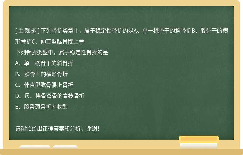 下列骨折類型中，屬于穩定性骨折的是A、單一橈骨干的斜骨折B、股骨干的橫形骨折C、伸直型肱骨髁上骨