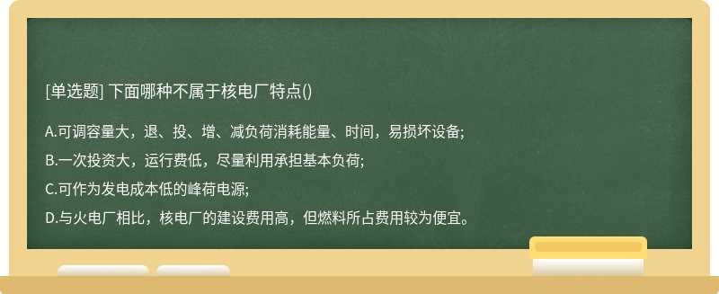 下面哪种不属于核电厂特点（)A、可调容量大，退、投、增、减负荷消耗能量、时间，易损坏设备;B、一次投