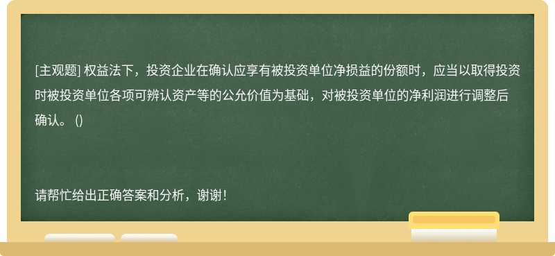 权益法下，投资企业在确认应享有被投资单位净损益的份额时，应当以取得投资时被投资单位各项可辨认