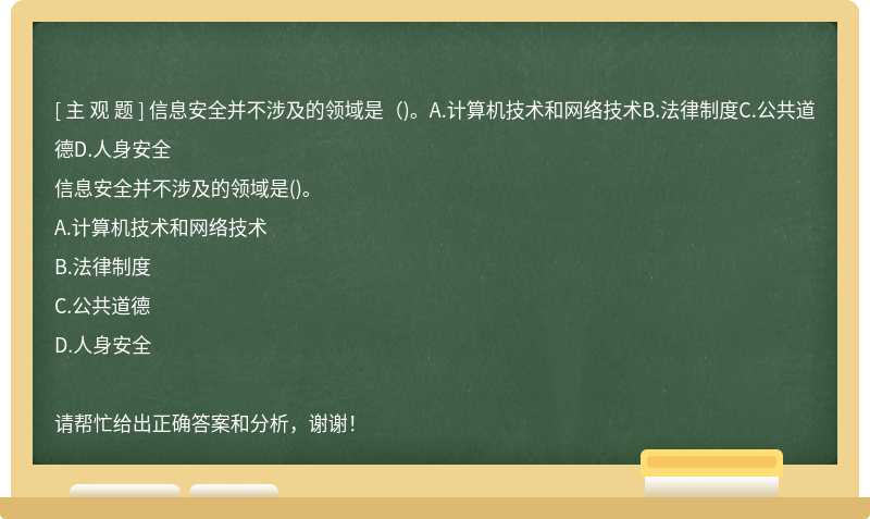 信息安全并不涉及的领域是（)。A.计算机技术和网络技术B.法律制度C.公共道德D.人身安全