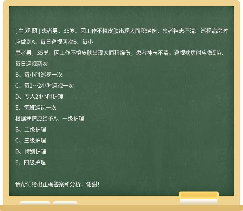 患者男，35岁。因工作不慎皮肤出现大面积烧伤，患者神志不清。巡视病房时应做到A、每日巡视两次B、每小