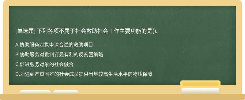 下列各项不属于社会救助社会工作主要功能的是（)。A、协助服务对象申请合适的救助项目B、协助服