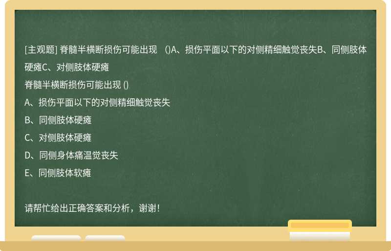 脊髓半橫斷損傷可能出現(xiàn)  （)A、損傷平面以下的對側(cè)精細(xì)觸覺喪失B、同側(cè)肢體硬癱C、對側(cè)肢體硬癱