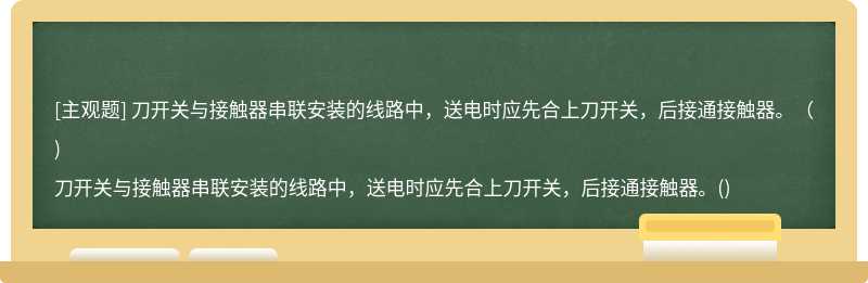 刀开关与接触器串联安装的线路中，送电时应先合上刀开关，后接通接触器。（)