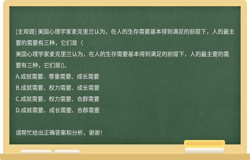 美国心理学家麦克里兰认为，在人的生存需要基本得到满足的前提下，人的最主要的需要有三种，它们是（