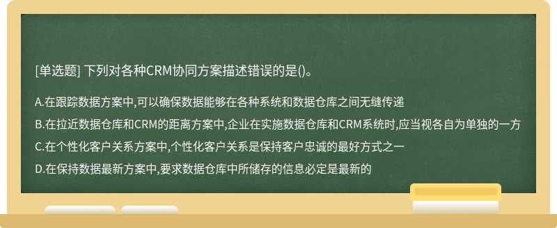 下列对各种CRM协同方案描述错误的是（)。A、在跟踪数据方案中,可以确保数据能够在各种系统和数据