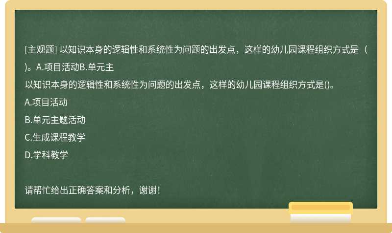 以知识本身的逻辑性和系统性为问题的出发点，这样的幼儿园课程组织方式是（)。A.项目活动B.单元主