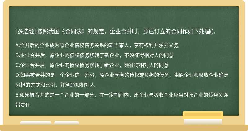 按照我国《合同法》的规定，企业合并时，原已订立的合同作如下处理（)。A、合并后的企业成为原企业债