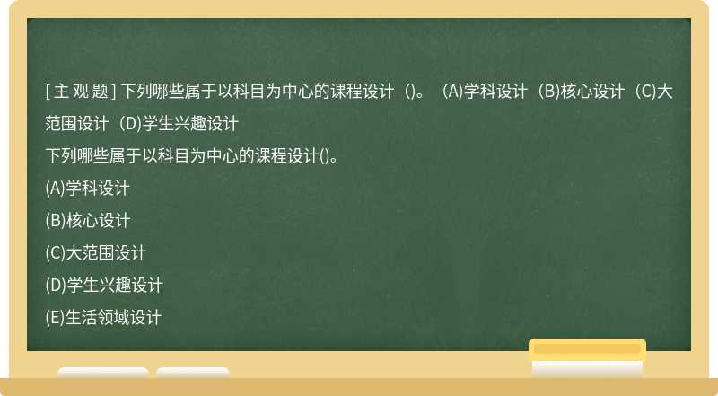 下列哪些属于以科目为中心的课程设计（)。（A)学科设计（B)核心设计（C)大范围设计（D)学生兴趣设计