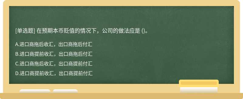 在预期本币贬值的情况下，公司的做法应是 （)。A、进口商拖后收汇，出口商拖后付汇B、进口商提前收