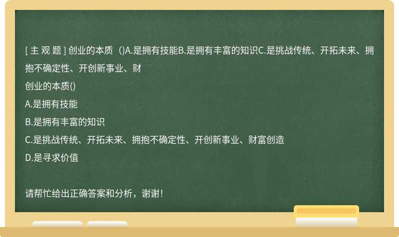 創業的本質（)A.是擁有技能B.是擁有豐富的知識C.是挑戰傳統、開拓未來、擁抱不確定性、開創新事業、財