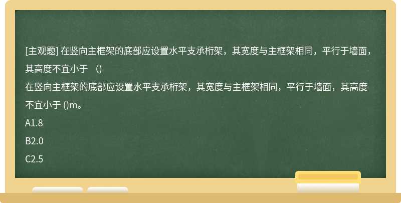 在竖向主框架的底部应设置水平支承桁架，其宽度与主框架相同，平行于墙面，其高度不宜小于 （)