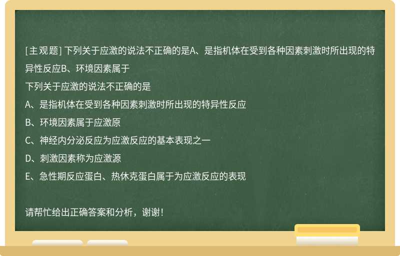 下列關(guān)于應(yīng)激的說法不正確的是A、是指機(jī)體在受到各種因素刺激時(shí)所出現(xiàn)的特異性反應(yīng)B、環(huán)境因素屬于