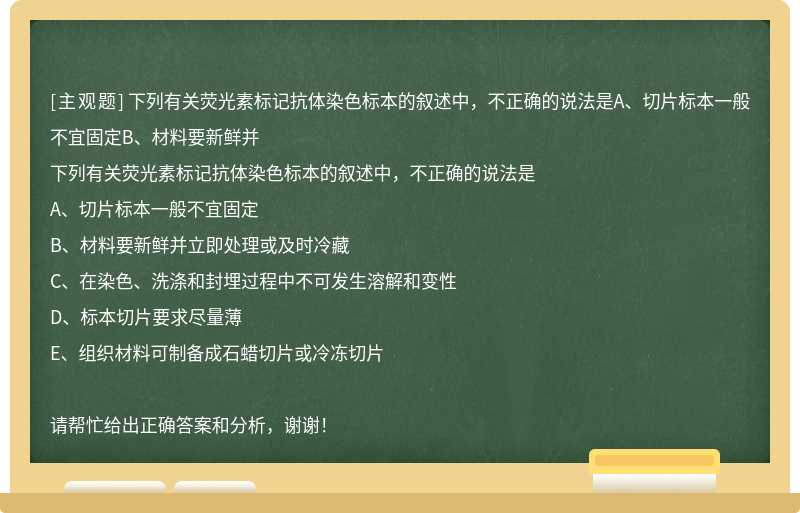 下列有关荧光素标记抗体染色标本的叙述中，不正确的说法是A、切片标本一般不宜固定B、材料要新鲜并