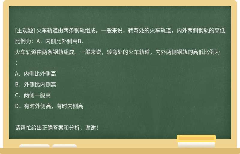 火车轨道由两条钢轨组成。一般来说，转弯处的火车轨道，内外两侧钢轨的高低比例为：A．内侧比外侧高B．