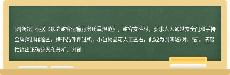 根据《铁路旅客运输服务质量规范》，旅客安检时，要求人人通过安全门和手持金属探测器检查，携带品件