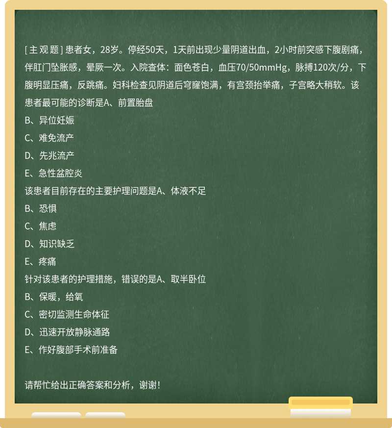 患者女，28岁。停经50天，1天前出现少量阴道出血，2小时前突感下腹剧痛，伴肛门坠胀感，晕厥一次。入院