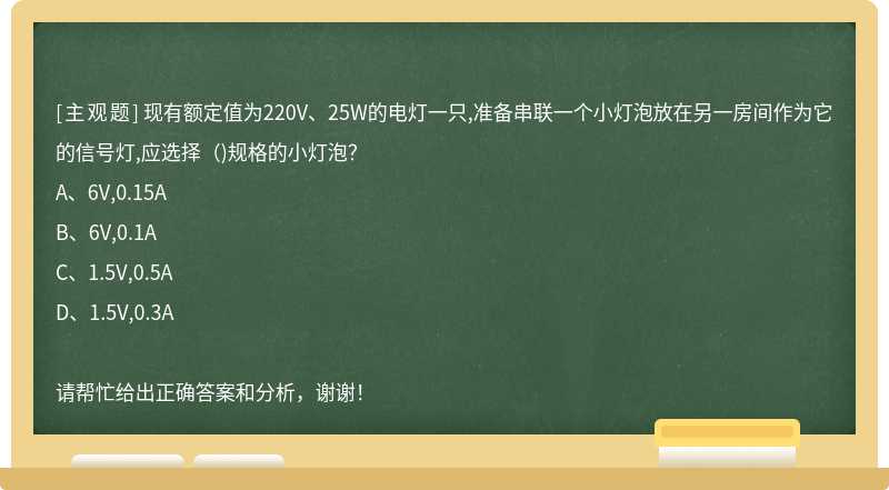 现有额定值为220V、25W的电灯一只,准备串联一个小灯泡放在另一房间作为它的信号灯,应选择（)规格的小灯泡？