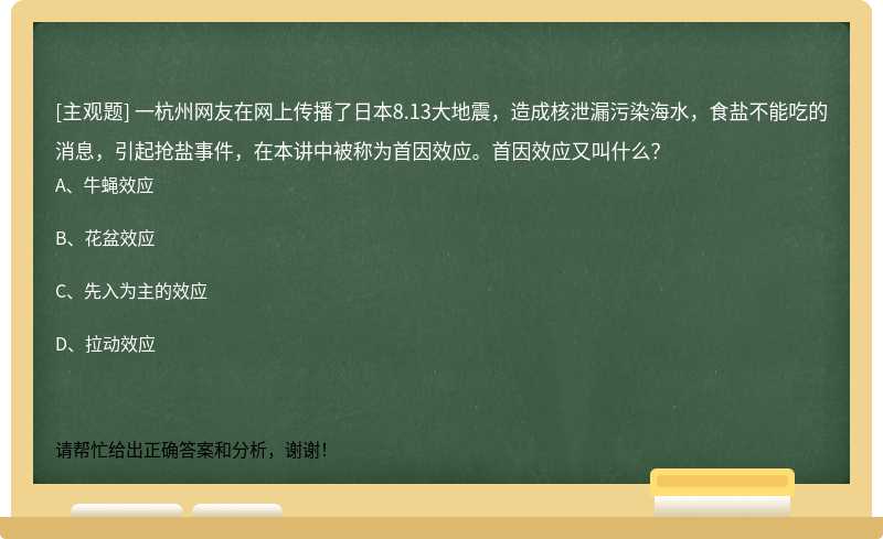 一杭州网友在网上传播了日本8.13大地震，造成核泄漏污染海水，食盐不能吃的消息，引起抢盐事件，在本讲中被称为首因效应。首因效应又叫什么？