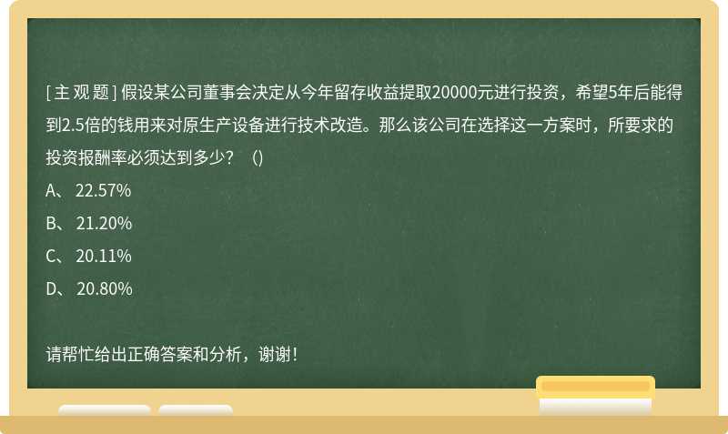 假设某公司董事会决定从今年留存收益提取20000元进行投资，希望5年后能得到2.5倍的钱用来对原生产设备进行技术改造。那么该公司在选择这一方案时，所要求的投资报酬率必须达到多少？（)