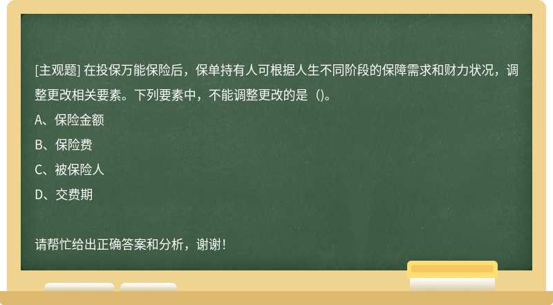 在投保万能保险后，保单持有人可根据人生不同阶段的保障需求和财力状况，调整更改相关要素。下列要素中，不能调整更改的是（)。