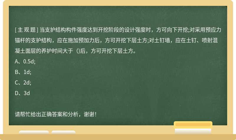 当支护结构构件强度达到开挖阶段的设计强度时，方可向下开挖;对采用预应力锚杆的支护结构，应在施加预加力后，方可开挖下层土方;对土钉墙，应在土钉、喷射混凝土面层的养护时间大于（)后，方可开挖下层土方。