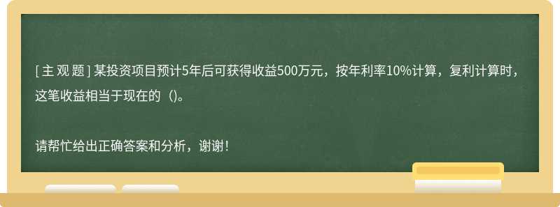 某投资项目预计5年后可获得收益500万元，按年利率10%计算，复利计算时，这笔收益相当于现在的（)。