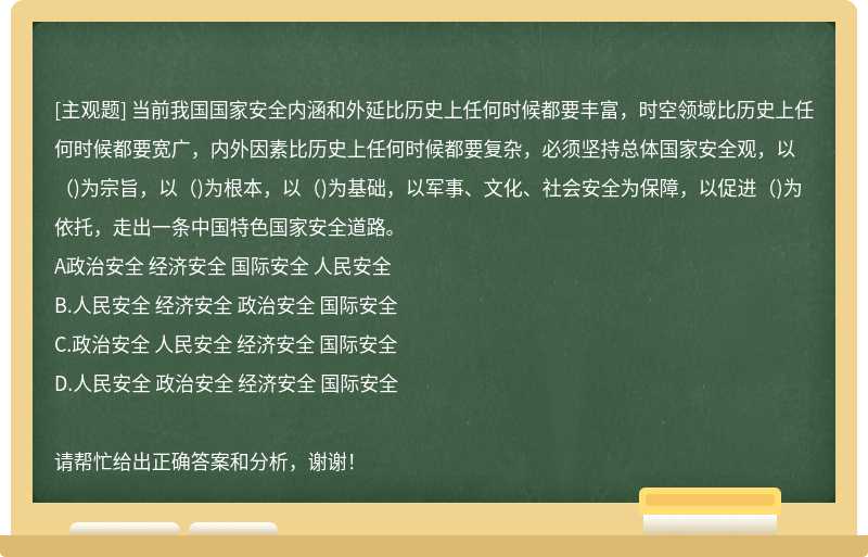 当前我国国家安全内涵和外延比历史上任何时候都要丰富，时空领域比历史上任何时候都要宽广，内外因素比历史上任何时候都要复杂，必须坚持总体国家安全观，以（)为宗旨，以（)为根本，以（)为基础，以军事、文化、社会安全为保障，以促进（)为依托，走出一条中国特色国家安全道路。