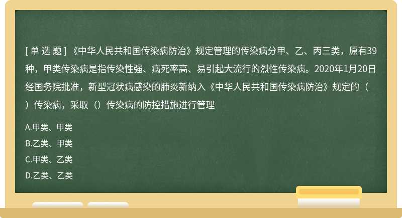 《中华人民共和国传染病防治》规定管理的传染病分甲、乙、丙三类，原有39种，甲类传染病是指传染性强、病死率高、易引起大流行的烈性传染病。2020年1月20日经国务院批准，新型冠状病感染的肺炎新纳入《中华人民共和国传染病防治》规定的（）传染病，采取（）传染病的防控措施进行管理