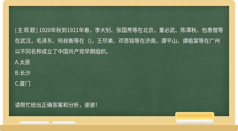 1920年秋到1921年春，李大钊、张国焘等在北京，董必武、陈潭秋、包惠僧等在武汉，毛泽东、何叔衡等在（)，王尽美、邓恩铭等在济南，谭平山、谭植棠等在广州以不同名称成立了中国共产党早期组织。