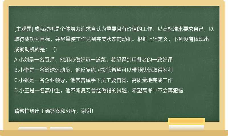 成就动机是个体努力追求自认为重要且有价值的工作，以高标准来要求自己，以取得成功为目标，并尽量使工作达到完美状态的动机。根据上述定义，下列没有体现出成就动机的是：（)