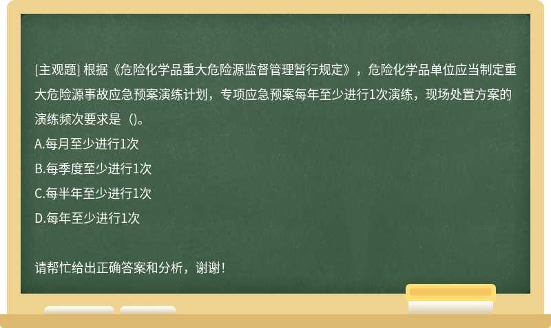 根据《危险化学品重大危险源监督管理暂行规定》，危险化学品单位应当制定重大危险源事故应急预案演练计划，专项应急预案每年至少进行1次演练，现场处置方案的演练频次要求是（)。