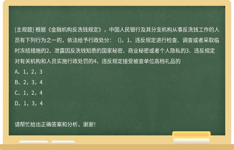 根据《金融机构反洗钱规定》，中国人民银行及其分支机构从事反洗钱工作的人员有下列行为之一的，依法给予行政处分：（)。1、违反规定进行检查、调查或者采取临时冻结措施的2、泄露因反洗钱知悉的国家秘密、商业秘密或者个人隐私的3、违反规定对有关机构和人员实施行政处罚的4、违反规定接受被查单位高档礼品的