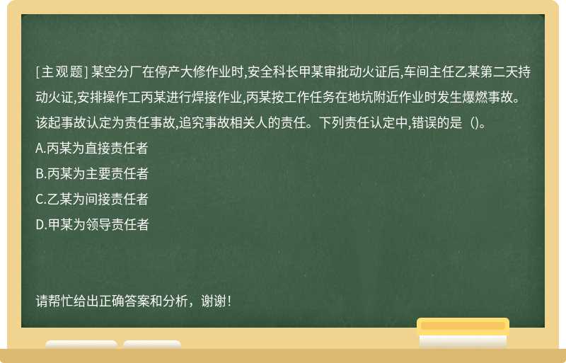 某空分厂在停产大修作业时,安全科长甲某审批动火证后,车间主任乙某第二天持动火证,安排操作工丙某进行焊接作业,丙某按工作任务在地坑附近作业时发生爆燃事故。该起事故认定为责任事故,追究事故相关人的责任。下列责任认定中,错误的是（)。