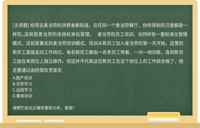 经常去麦当劳的消费者都知道，在任何一个麦当劳餐厅，你所得到的汉堡都是一样的。这就是麦当劳的连锁标准化管理。  麦当劳的员工培训，也同样有一套标准化管理模式，这就是著名的麦当劳培训模式。培训从新员工加入麦当劳的第一天开始。这里的新员工直接走向工作岗位，每名新员工都由一名老员工带着，一对一地训练，直到新员工能在本岗位上独立操作。但这并不代表这位新员工在这个岗位上的工作就合格了，他还要通过由经理负责鉴定