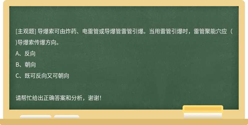 导爆索可由炸药、电雷管或导爆管雷管引爆。当用雷管引爆时，雷管聚能穴应（)导爆索传爆方向。