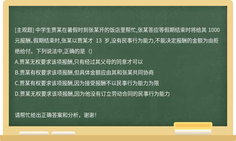 中学生贾某在暑假时到张某开的饭店里帮忙,张某答应等假期结束时将给其 1000 元报酬。假期结束时,张某以贾某才 13 岁,没有民事行为能力,不能决定报酬的金额为由拒绝给付。下列说法中,正确的是（)