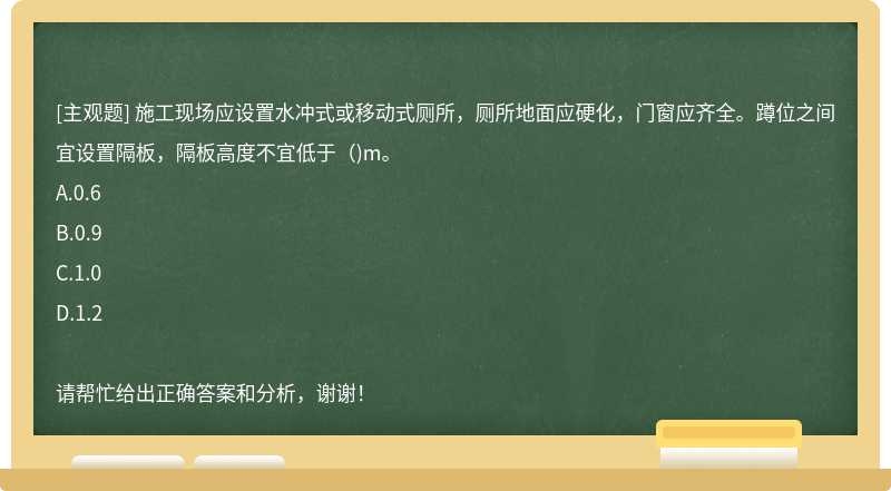 施工现场应设置水冲式或移动式厕所，厕所地面应硬化，门窗应齐全。蹲位之间宜设置隔板，隔板高度不宜低于（)m。